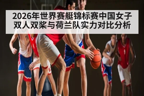 2026年世界赛艇锦标赛中国女子双人双桨与荷兰队实力对比分析